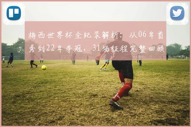 梅西世界杯全纪录解析：从06年首秀到22年夺冠，31场征程完整回顾