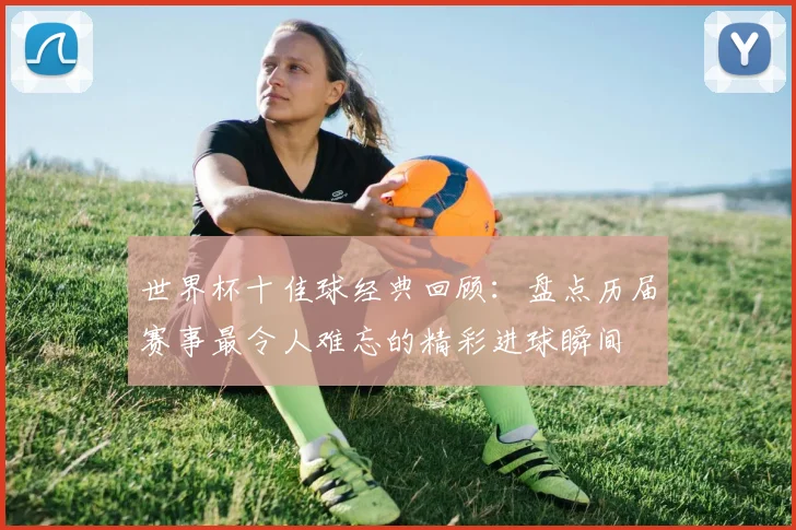世界杯十佳球经典回顾：盘点历届赛事最令人难忘的精彩进球瞬间