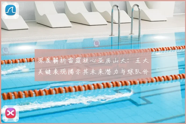 深度解析雷霆核心亚历山大：五大关键表现揭示其未来潜力与球队价值