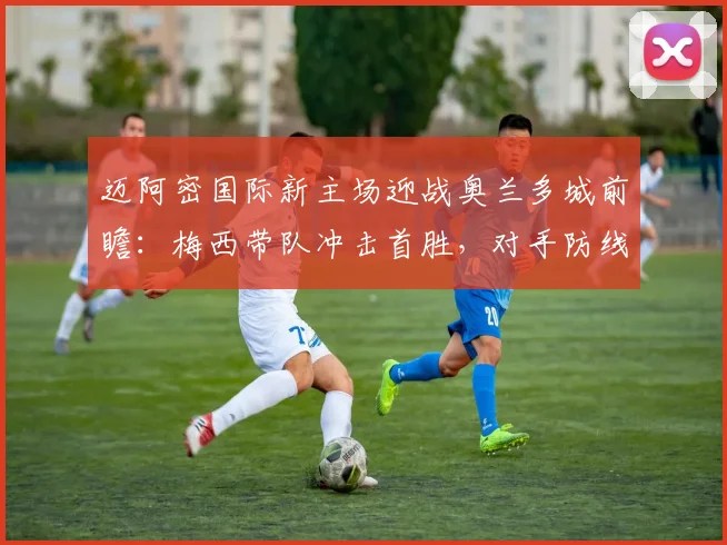 迈阿密国际新主场迎战奥兰多城前瞻:梅西带队冲击首胜,对手防线堪忧