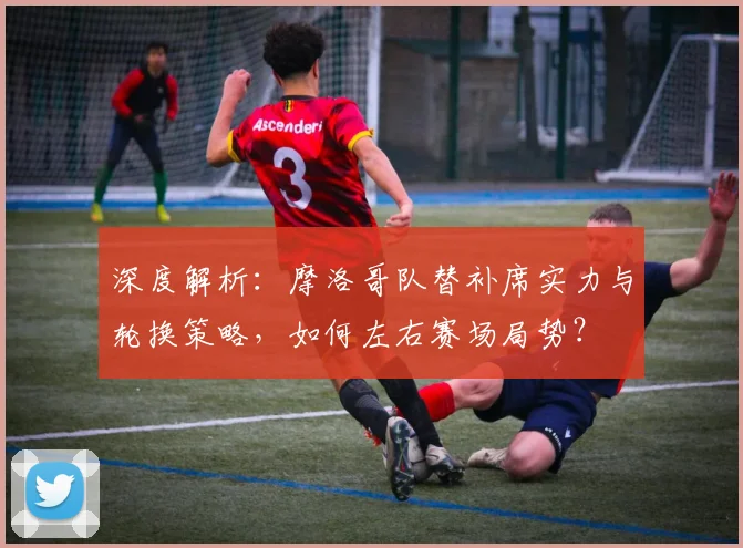 深度解析：摩洛哥队替补席实力与轮换策略，如何左右赛场局势？