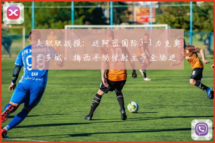 美职联战报：迈阿密国际3-1力克奥兰多城，梅西半场传射主导全场进攻战术解析