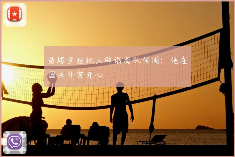 劳塔罗经纪人辟谣离队传闻:他在国米非常开心