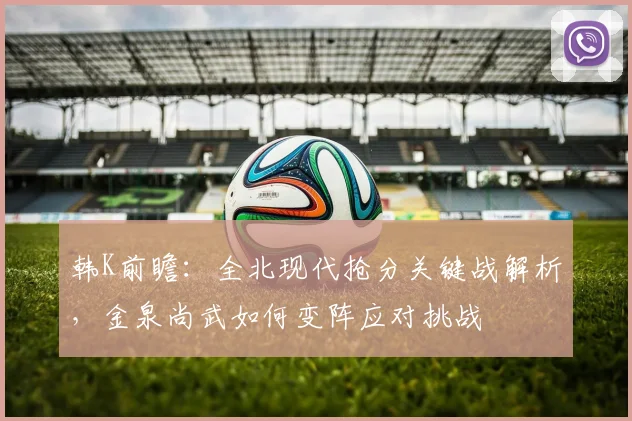 韩K前瞻：全北现代抢分关键战解析，金泉尚武如何变阵应对挑战
