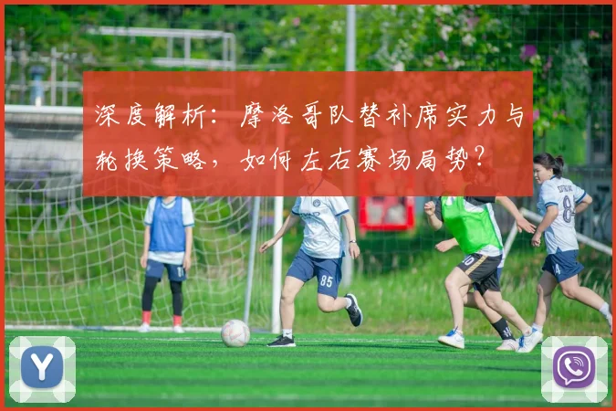 深度解析：摩洛哥队替补席实力与轮换策略，如何左右赛场局势？